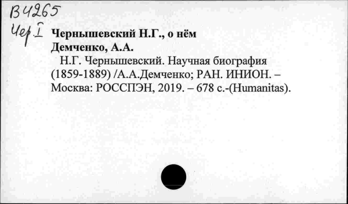 ﻿/3 Ч3£5
-к Чернышевский Н.Г., о нём ' Демченко, А.А.
Н.Г. Чернышевский. Научная биография (1859-1889) /А.А.Демченко; РАН. ИНИОН. -Москва: РОССПЭН, 2019. - 678 с.-(Нитапйаз).